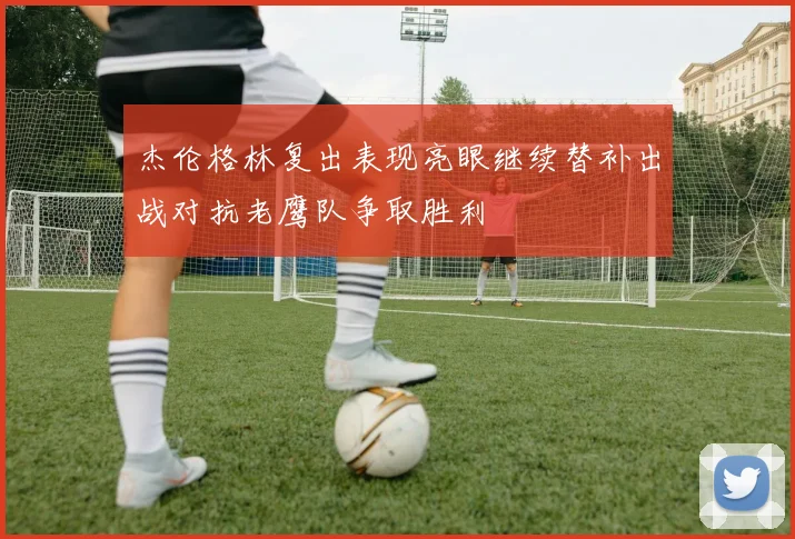 杰伦格林复出表现亮眼继续替补出战对抗老鹰队争取胜利