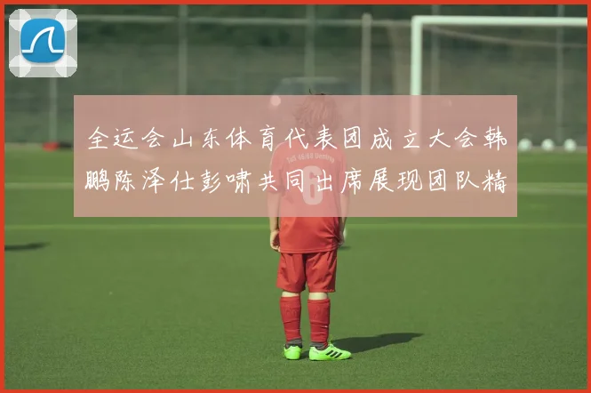 全运会山东体育代表团成立大会韩鹏陈泽仕彭啸共同出席展现团队精神与风采