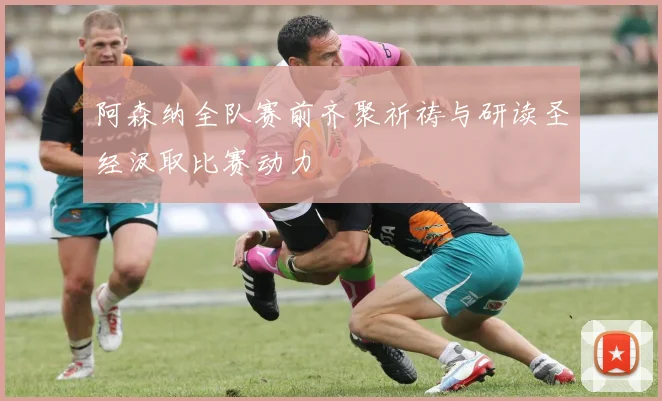 阿森纳全队赛前齐聚祈祷与研读圣经汲取比赛动力