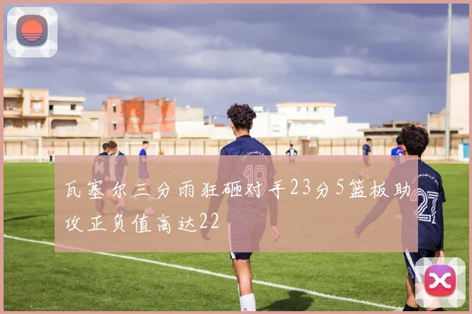 瓦塞尔三分雨狂砸对手23分5篮板助攻正负值高达22