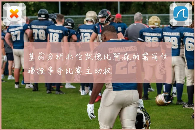 基翁分析北伦敦德比阿森纳需高位逼抢争夺比赛主动权