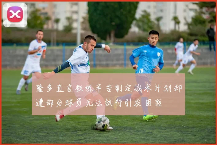 隆多直言教练辛苦制定战术计划却遭部分球员无法执行引发困惑