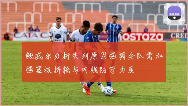 鲍威尔分析失利原因强调全队需加强篮板拼抢与内线防守力度