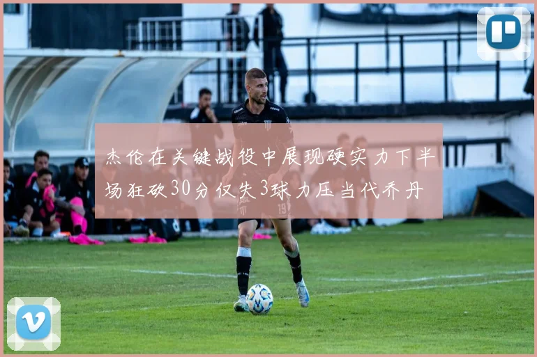 杰伦在关键战役中展现硬实力下半场狂砍30分仅失3球力压当代乔丹