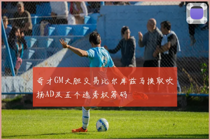 奇才GM大胆交易比尔库兹马换取吹杨AD及五个选秀权筹码