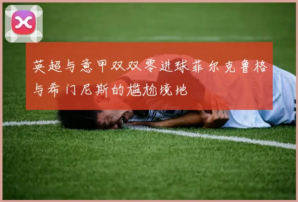 英超与意甲双双零进球菲尔克鲁格与希门尼斯的尴尬境地