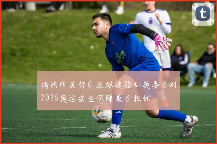梅西印度行引发球迷骚乱奥委会对2036奥运安全保障表示担忧