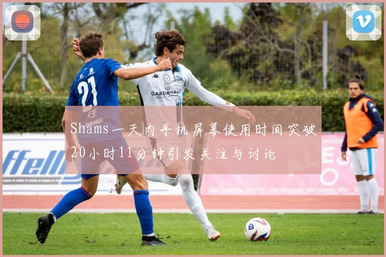 Shams一天内手机屏幕使用时间突破20小时11分钟引发关注与讨论
