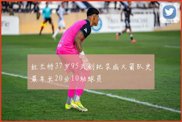 杜兰特37岁95天创纪录成火箭队史最年长20分10助球员