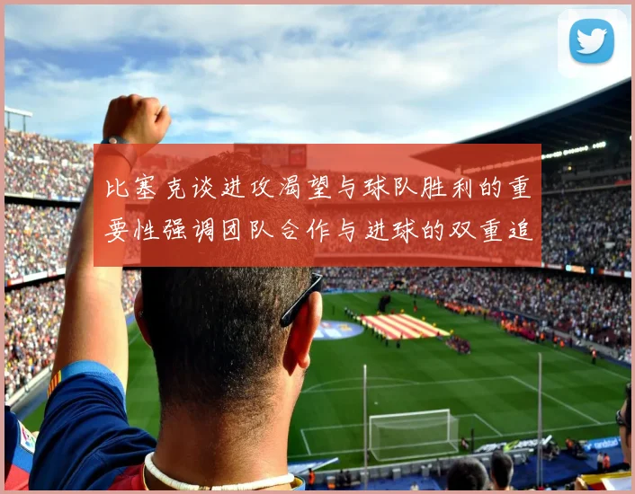 比塞克谈进攻渴望与球队胜利的重要性强调团队合作与进球的双重追求