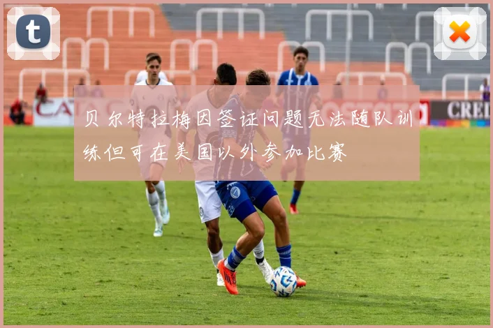 贝尔特拉梅因签证问题无法随队训练但可在美国以外参加比赛