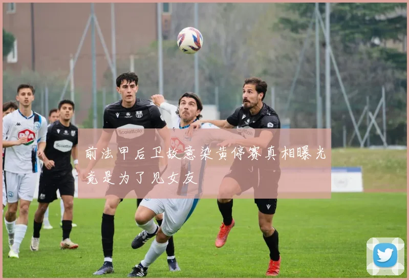 前法甲后卫故意染黄停赛真相曝光竟是为了见女友