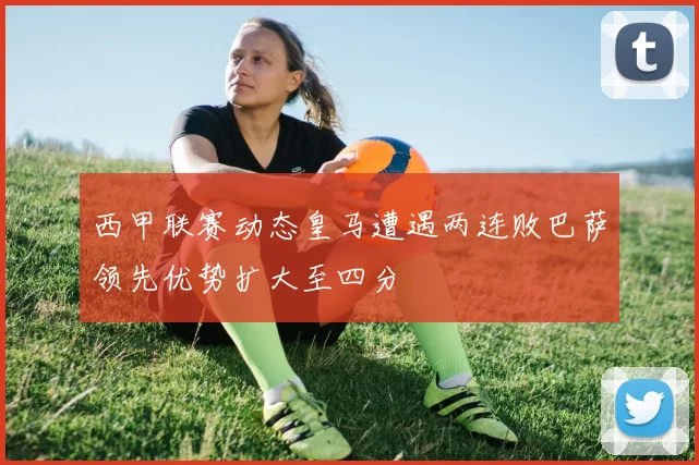 西甲联赛动态皇马遭遇两连败巴萨领先优势扩大至四分